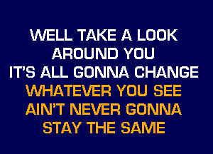 WELL TAKE A LOOK
AROUND YOU
ITS ALL GONNA CHANGE
WHATEVER YOU SEE
AIN'T NEVER GONNA
STAY THE SAME
