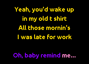 Yeah, you'd wake up
in my old t shirt
All those mornin's
l was late For work

Oh, baby remind me...