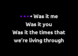 . . . - Was it me
Was it you

Was it the times that
we're living through