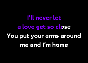I'll never let
a love get so close

You put your arms around
me and I'm home