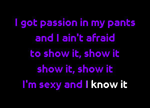 I got passion in my pants
and I ain't afraid
to show it, show it
show it, show it
I'm sexy and I know it