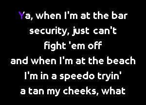 Ya, when I'm at the bar
security, just can't
fight 'em off
and when I'm at the beach
I'm in a speedo tryin'

a tan my cheeks, what