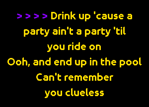 ) 5- z- Drink up 'cause a
party ain't a party 'til
you ride on

Ooh, and end up in the pool
Can't remember
you clueless
