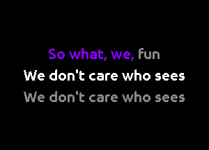 So what, we, fun

We don't care who sees
We don't care who sees