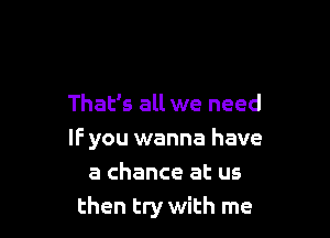 That's all we need

IF you wanna have
a chance at us
then try with me