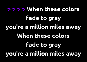When these colors
fade to gray
you're a million miles away
When these colors
fade to gray
you're a million miles away