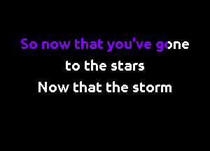So now that you've gone
to the stars

Now that the storm