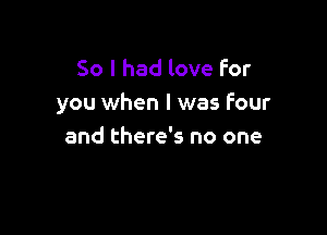 So I had love For
you when I was four

and there's no one