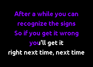 After a while you can
recognize the signs
So if you get it wrong
you'll get it
right next time, next time