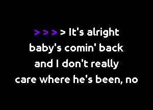 a a- a- lt's alright
baby's comin' back

and I don't really
care where he's been, no