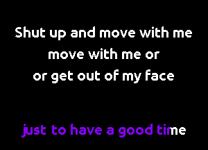 Shut up and move with me
move with me or
or get out of my face

just to have a good time