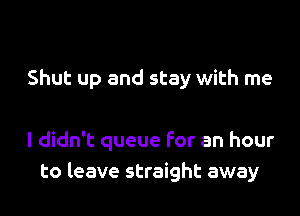 Shut up and stay with me

I didn't queue for an hour
to leave straight away
