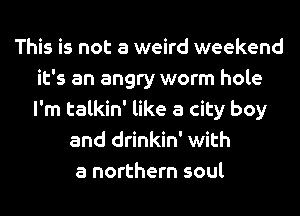 This is not a weird weekend
it's an angry worm hole
I'm talkin' like a city boy

and drinkin' with
a northern soul