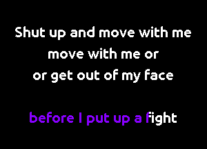 Shut up and move with me
move with me or
or get out of my Face

before I put up 3 Fight