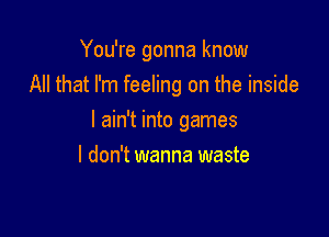 You're gonna know

All that I'm feeling on the inside
I ain't into games
I don't wanna waste