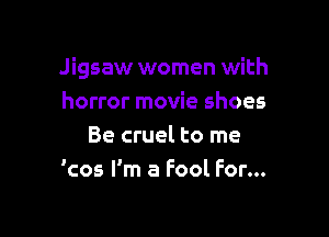 Jigsaw women with
horror movie shoes

Be cruel to me
'cos I'm a Fool For...