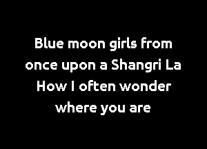 Blue moon girls From
once upon a Shangri La

How I often wonder
where you are