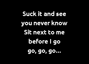 Suck it and see
you never know

Sit next to me
before I go

go, go, go...