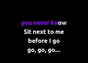 you never know

Sit next to me
before I go

go, go, go...