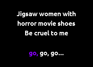 Jigsaw women with
horror movie shoes

Be cruel to me

go, go, go...