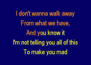 I don't wanna walk away

From what we have,
And you know it
I'm not telling you all of this
To make you mad