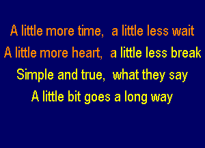 A little more time, a little less wait
A little more heart, a little less break
Simple and true, what they say
A little bit goes a long way