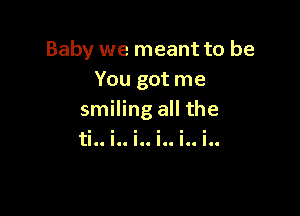 Baby we meant to be
You got me

smiling all the
tic. .I. .1. .CC .0. 'II