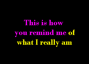 This is how

you remind me of
what I really am

g