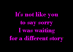 It's not like you
to say sorry
I was waiting
for a different story