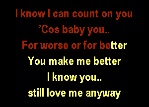 I know I can count on you
Cos baby you..
For worse or for better

You make me better
I know you..
still love me anyway