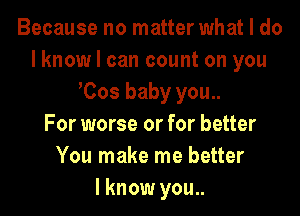 Because no matter what I do
lknow I can count on you
Cos baby you..

For worse or for better
You make me better
I know you..
