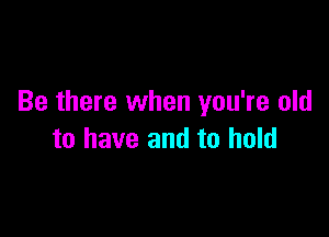 Be there when you're old

to have and to hold