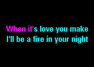 When it's love you make

I'll be a fire in your night