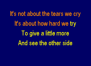 Its not about the tears we cry
Its about how hard we try

To give a little more
And see the other side