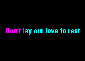 Don't lay our love to rest