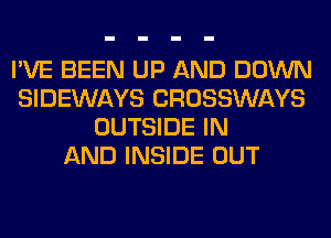 I'VE BEEN UP AND DOWN
SIDEWAYS CROSSWAYS
OUTSIDE IN
AND INSIDE OUT