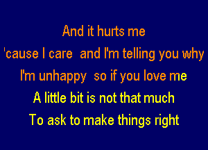 And it hurts me
'cause I care and I'm telling you why
I'm unhappy so if you love me
A little bit is not that much
To ask to make things right