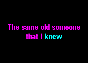 The same old someone

that I knew