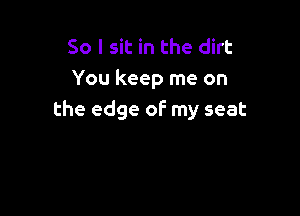 So I sit in the dirt
You keep me on

the edge of my seat