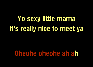 Yo sexy little mama
it's really nice to meet ya

Oheohe Oheohe ah ah