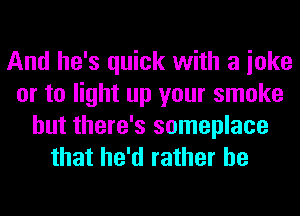 And he's quick with a ioke
or to light up your smoke
but there's someplace
that he'd rather he