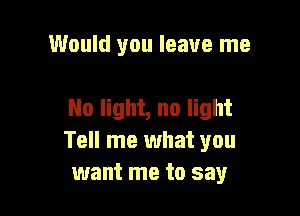 Would you leave me

No light, no light
Tell me what you
want me to say