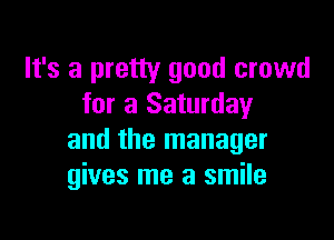 It's a pretty good crowd
for a Saturday

and the manager
gives me a smile