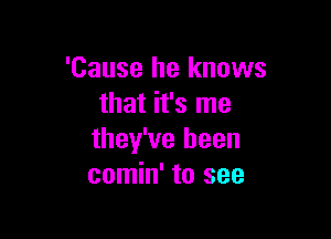 'Cause he knows
that it's me

they've been
comin' to see