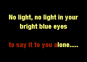 No light, no light in your
bright blue eyes

to say it to you alone .....