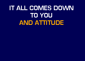 IT ALL COMES DOWN
TO YOU
AND ATTITUDE