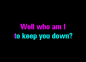 Well who am I

to keep you down?
