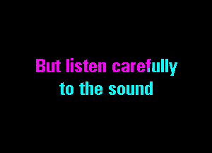 But listen carefully

to the sound