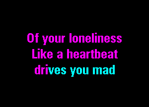 0f your loneliness

Like a heartbeat
drives you mad