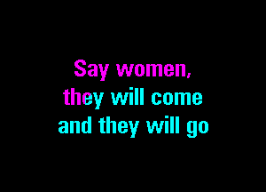 Say women,

they will come
and they will go